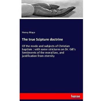 The true Scipture doctrine: Of the mode and subjects of Christian baptism : with some strictures on Dr. Gill's Sentiments of the moral law, and justification from eternity