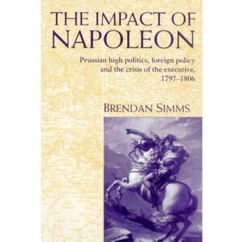 The Impact of Napoleon: Prussian High Politics, Foreign Policy and the Crisis of the Executive, 1797-1806