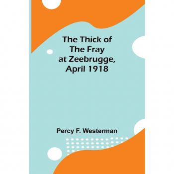 Westerman, Percy F.: The Thick of the Fray at Zeebrugge, April 1918