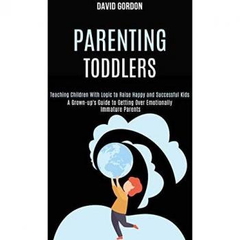 Parenting Toddlers: Teaching Children With Logic to Raise Happy and Successful Kids (A Grown-up's Guide to Getting Over Emotionally Immature Parents)