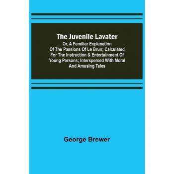 Brewer, George: The Juvenile Lavater; or, A Familiar Explanation of the Passions of Le Brun ; Calculated for the Instruction & Entertainment of Young Persons; Interspersed with Moral and Amusing Tales