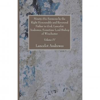 Ninety-Six Sermons by the Right Honourable and Reverend Father in God, Lancelot Andrewes, Sometime Lord Bishop of Winchester, Vol. IV