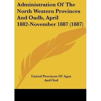 Administration Of The North Western Provinces And Oudh April 1882-November 1887 (1887)