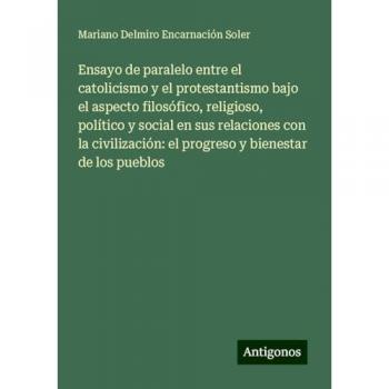 Ensayo de paralelo entre el catolicismo y el protestantismo bajo el aspecto filosófico, religioso, político y social en sus relaciones con la civilización: el progreso y bienestar de los pueblos