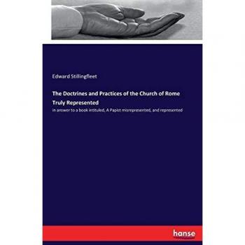 The Doctrines and Practices of the Church of Rome Truly Represented: in answer to a book intituled, A Papist misrepresented, and represented