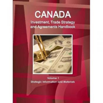 Canada Investment, Trade Strategy and Agreements Handbook Volume 1 Strategic Information and Materials