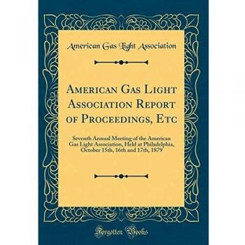 American Gas Light Association Report of Proceedings, Etc: Seventh Annual Meeting of the American Gas Light Association, Held at Philadelphia, October 15th, 16th and 17th, 1879