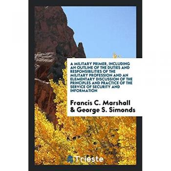 A Military Primer, Including an Outline of the Duties and Responsibilities of the Military Profession and an Elementary Discussion of the Principles ... of the Service of Security and Information