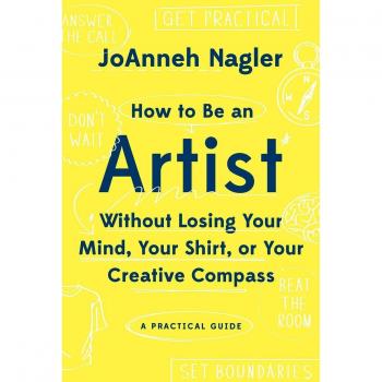 JoAnneh Nagler How To Be An Artist Without Losing Your Mind, Your Shirt, Or Your Creative Compass: A Practical Guide