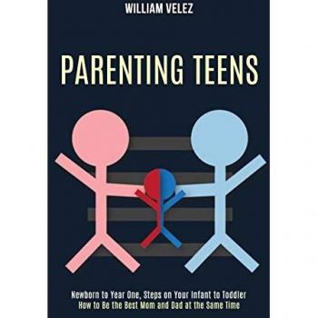 Parenting Teens: How to Be the Best Mom and Dad at the Same Time (Newborn to Year One, Steps on Your Infant to Toddler)