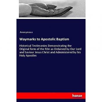 Waymarks to Apostolic Baptism: Historical Testimonies Demonstrating the Original form of the Rite as Ordained by Our Lord and Saviour Jesus Christ and Administered by his Holy Apostles
