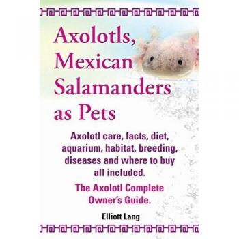 Axolotls, Mexican Salamanders as Pets. Axolotls Care, Facts, Diet, Aquarium, Habitat, Breeding, Diseases and Where to Buy All Included. the Axolotl Co