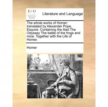 Homer: Whole works of Homer: translated by Alexander Pope, E: Translated by Alexander Pope, Esquire. Containing the Iliad the Odyssey the Battle of the Frogs and Mice. Together with the Life of Homer.