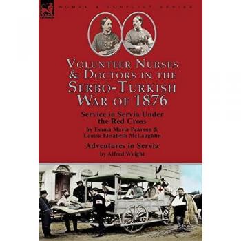 Volunteer Nurses & Doctors In the Serbo-Turkish War of 1876: Service in Servia Under the Red Cross by Emma Maria Pearson and Louisa Elisabeth McLaughlin & Adventures in Servia by Alfred Wright