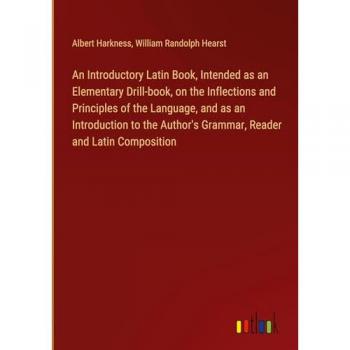An Introductory Latin Book, Intended as an Elementary Drill-book, on the Inflections and Principles of the Language, and as an Introduction to the Author's Grammar, Reader and Latin Composition