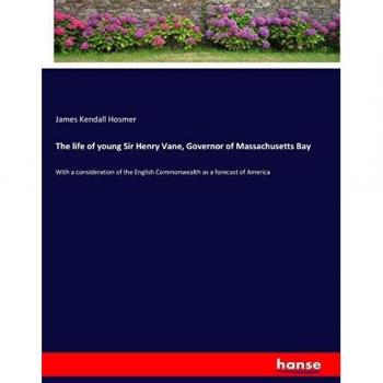 The life of young Sir Henry Vane, Governor of Massachusetts Bay: With a consideration of the English Commonwealth as a forecast of America