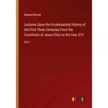 Lectures Upon the Ecclesiastical History of the First Three Centuries From the Crucifixion of Jesus Chris to the Year 313: Vol. I