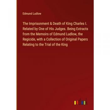 The Imprisonment & Death of King Charles I. Related by One of His Judges. Being Extracts from the Memoirs of Edmund Ludlow, the Regicide, with a ... Papers Relating to the Trial of the King