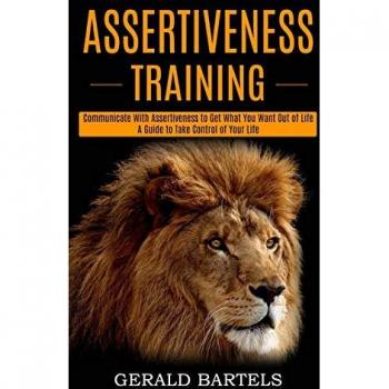 Assertiveness Training: A Guide to Take Control of Your Life (Communicate With Assertiveness to Get What You Want Out of Life)