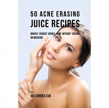 50 Acne Erasing Juice Recipes: Quickly Reduce Visible Acne without Creams or Medicine