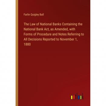 The Law of National Banks Containing the National Bank Act as Amended with Forms of Procedure and Notes Referring to All Decisions Reported to November 1 1880