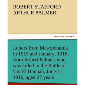 Letters from Mesopotamia in 1915 and January, 1916, from Robert Palmer, who was killed in the Battle of Um El Hannah, June 21, 1916, aged 27 years (TREDITION CLASSICS)