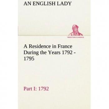 A Residence in France During the Years 1792, 1793, 1794 and 1795, Part I. 1792 Described in a Series of Letters from an English Lady: with General and ... Character and Manners (TREDITION CLASSICS)