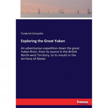 Exploring the Great Yukon: An adventurous expedition down the great Yukon River, from its source in the British North-west Territory, to its mouth in the territory of Alaska
