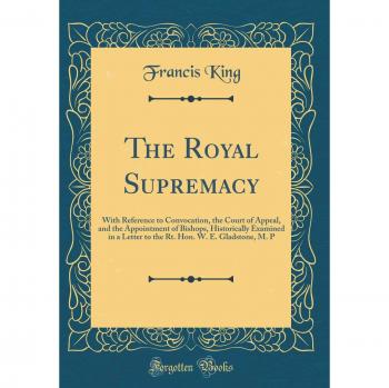 The Royal Supremacy: With Reference to Convocation, the Court of Appeal, and the Appointment of Bishops, Historically Examined in a Letter to the Rt. Hon. W. E. Gladstone, M. P
