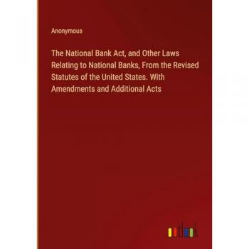 The National Bank Act, and Other Laws Relating to National Banks, From the Revised Statutes of the United States. With Amendments and Additional Acts
