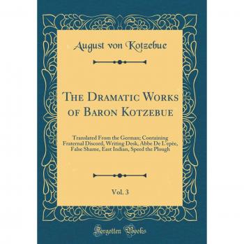 The Dramatic Works of Baron Kotzebue, Vol. 3: Translated From the German; Containing Fraternal Discord, Writing Desk, Abbe De L'epèe, False Shame, East Indian, Speed the Plough
