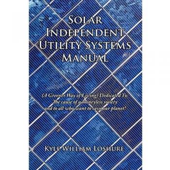 Solar Independent Utility Systems Manual: A Greener Way of Living Dedicated To: The Cause of a Moneyless Society and to All Who Want to Save Our Plane