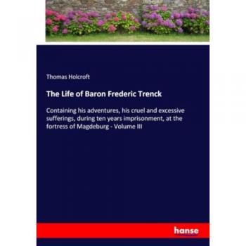 The Life of Baron Frederic Trenck: Containing his adventures, his cruel and excessive sufferings, during ten years imprisonment, at the fortress of Magdeburg