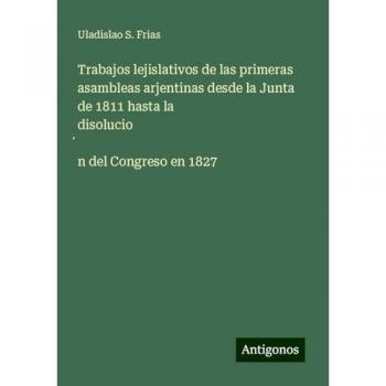Trabajos lejislativos de las primeras asambleas arjentinas desde la Junta de 1811 hasta la disolucio¿n del Congreso en 1827