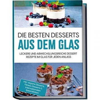 Die besten Desserts aus dem Glas: Leckere und abwechslungsreiche Dessert Rezepte im Glas für jeden Anlass | inkl. vegane Desserts, Fitness-Desserts & internationalen Spezialitäten