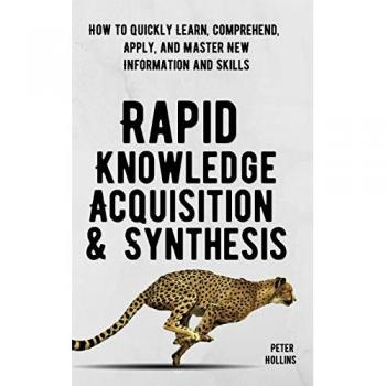 Rapid Knowledge Acquisition & Synthesis: How to Quickly Learn, Comprehend, Apply, and Master New Information and Skills