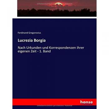 Lucrezia Borgia: Nach Urkunden und Korrespondenzen ihrer eigenen Zeit