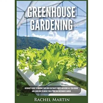 Greenhouse Gardening: Beginner's Guide to Growing Your Own Vegetables, Fruits and Herbs All Year-Round and Learn How to Quickly Build Your Own Greenhouse Garden
