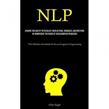 NLP: Acquire The Ability To Regulate Your Actions, Thoughts, And Emotions By Harnessing The Force Of Your Cognitive Processes (The Definitive Handbook On Neuro-Linguistic Programming)
