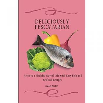 Deliciously Pescatarian: Achieve a Healthy Way of Life with Easy Fish and Seafood Recipes
