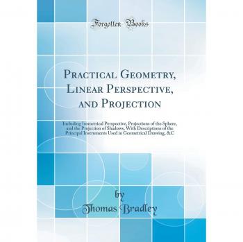 Practical Geometry, Linear Perspective, and Projection: Including Isometrical Perspective, Projections of the Sphere, and the Projection of Shadows, ... in Geometrical Drawing, &C