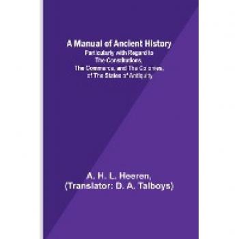 A Manual of Ancient History; Particularly with Regard to the Constitutions the Commerce and the Colonies of the States of Antiquity