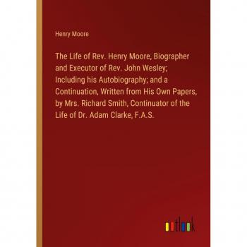 Moore, Henry: The Life of Rev. Henry Moore, Biographer and Executor of Rev. John Wesley; Including his Autobiography; and a Continuation, Written from His Own Papers, by Mrs. Richard Smith, Continuator of the Life of Dr. Adam Clarke, F.A.S.