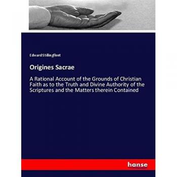 Origines Sacrae: A Rational Account of the Grounds of Christian Faith as to the Truth and Divine Authority of the Scriptures and the Matters therein Contained