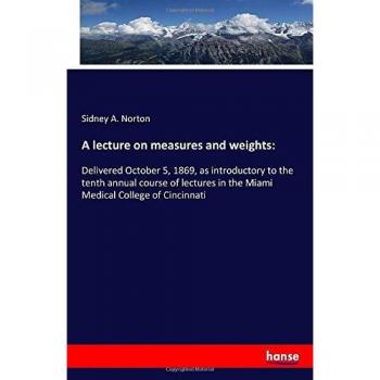 A lecture on measures and weights:: Delivered October 5, 1869, as introductory to the tenth annual course of lectures in the Miami Medical College of Cincinnati