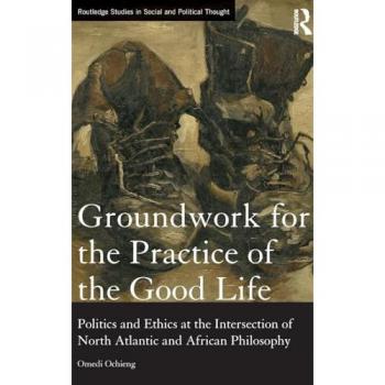 Groundwork for the Practice of the Good Life: Politics and Ethics at the Intersection of North Atlantic and African Philosophy (Routledge Studies in Social and Political Thought)