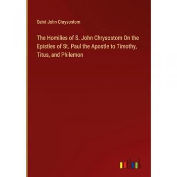Saint John Chrysostom: The Homilies of S. John Chrysostom On the Epistles of St. Paul the Apostle to Timothy, Titus, and Philemon