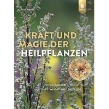 Kraft und Magie der Heilpflanzen: Jahreskreisfeste, Brauchtum, Kräuterwissen und Rezepte
