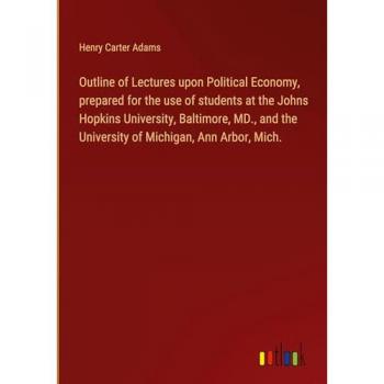 Outline of Lectures upon Political Economy prepared for the use of students at the Johns Hopkins University Baltimore MD. and the University of Michigan Ann Arbor Mich.