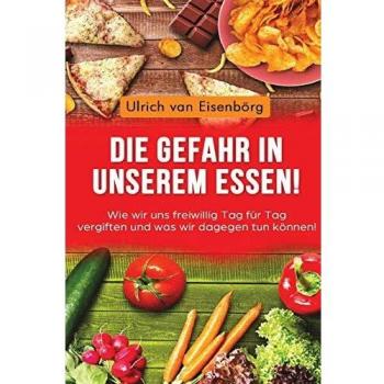 Ulrich van Eisenbörg Die Gefahr In Unserem Essen !: Wie Wir Uns Freiwillig Tag Für Tag Vergiften Und Was Wir Dagegen Tun Können !